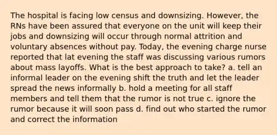 The hospital is facing low census and downsizing. However, the RNs have been assured that everyone on the unit will keep their jobs and downsizing will occur through normal attrition and voluntary absences without pay. Today, the evening charge nurse reported that lat evening the staff was discussing various rumors about mass layoffs. What is the best approach to take? a. tell an informal leader on the evening shift the truth and let the leader spread the news informally b. hold a meeting for all staff members and tell them that the rumor is not true c. ignore the rumor because it will soon pass d. find out who started the rumor and correct the information