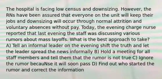 The hospital is facing low census and downsizing. However, the RNs have been assured that everyone on the unit will keep their jobs and downsizing will occur through normal attrition and voluntary absences without pay. Today, the evening charge nurse reported that last evening the staff was discussing various rumors about mass layoffs. What is the best approach to take? A) Tell an informal leader on the evening shift the truth and let the leader spread the news informally B) Hold a meeting for all staff members and tell them that the rumor is not true C) Ignore the rumor becauNse it will soon pass D) Find out who started the rumor and correct the information