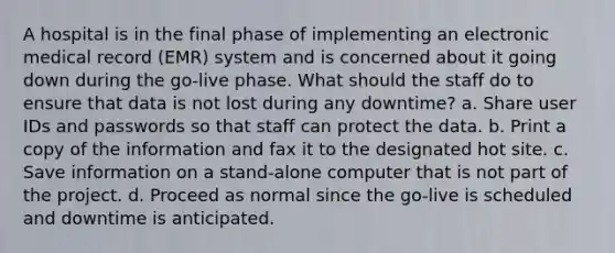 A hospital is in the final phase of implementing an electronic medical record (EMR) system and is concerned about it going down during the go-live phase. What should the staff do to ensure that data is not lost during any downtime? a. Share user IDs and passwords so that staff can protect the data. b. Print a copy of the information and fax it to the designated hot site. c. Save information on a stand-alone computer that is not part of the project. d. Proceed as normal since the go-live is scheduled and downtime is anticipated.