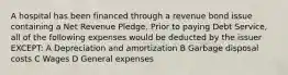 A hospital has been financed through a revenue bond issue containing a Net Revenue Pledge. Prior to paying Debt Service, all of the following expenses would be deducted by the issuer EXCEPT: A Depreciation and amortization B Garbage disposal costs C Wages D General expenses