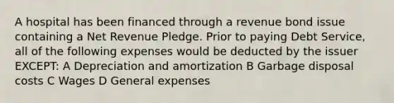 A hospital has been financed through a revenue bond issue containing a Net Revenue Pledge. Prior to paying Debt Service, all of the following expenses would be deducted by the issuer EXCEPT: A Depreciation and amortization B Garbage disposal costs C Wages D General expenses