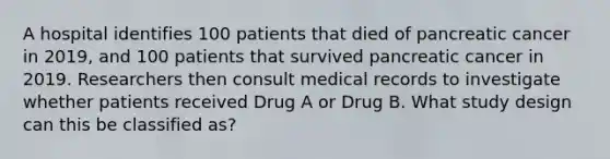 A hospital identifies 100 patients that died of pancreatic cancer in 2019, and 100 patients that survived pancreatic cancer in 2019. Researchers then consult medical records to investigate whether patients received Drug A or Drug B. What study design can this be classified as?