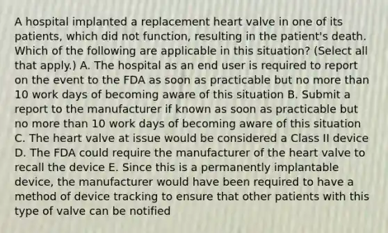 A hospital implanted a replacement heart valve in one of its patients, which did not function, resulting in the patient's death. Which of the following are applicable in this situation? (Select all that apply.) A. The hospital as an end user is required to report on the event to the FDA as soon as practicable but no more than 10 work days of becoming aware of this situation B. Submit a report to the manufacturer if known as soon as practicable but no more than 10 work days of becoming aware of this situation C. The heart valve at issue would be considered a Class II device D. The FDA could require the manufacturer of the heart valve to recall the device E. Since this is a permanently implantable device, the manufacturer would have been required to have a method of device tracking to ensure that other patients with this type of valve can be notified