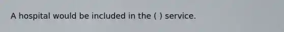 A hospital would be included in the ( ) service.