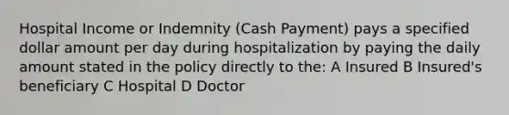 Hospital Income or Indemnity (Cash Payment) pays a specified dollar amount per day during hospitalization by paying the daily amount stated in the policy directly to the: A Insured B Insured's beneficiary C Hospital D Doctor