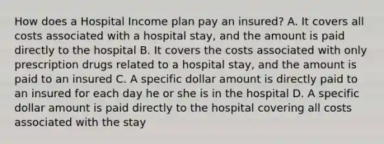 How does a Hospital Income plan pay an insured? A. It covers all costs associated with a hospital stay, and the amount is paid directly to the hospital B. It covers the costs associated with only prescription drugs related to a hospital stay, and the amount is paid to an insured C. A specific dollar amount is directly paid to an insured for each day he or she is in the hospital D. A specific dollar amount is paid directly to the hospital covering all costs associated with the stay