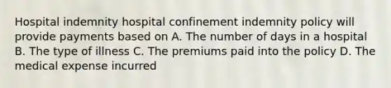 Hospital indemnity hospital confinement indemnity policy will provide payments based on A. The number of days in a hospital B. The type of illness C. The premiums paid into the policy D. The medical expense incurred