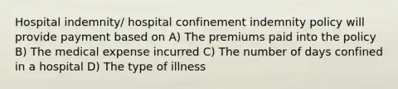 Hospital indemnity/ hospital confinement indemnity policy will provide payment based on A) The premiums paid into the policy B) The medical expense incurred C) The number of days confined in a hospital D) The type of illness