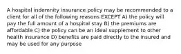 A hospital indemnity insurance policy may be recommended to a client for all of the following reasons EXCEPT A) the policy will pay the full amount of a hospital stay B) the premiums are affordable C) the policy can be an ideal supplement to other health insurance D) benefits are paid directly to the insured and may be used for any purpose