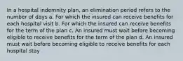 In a hospital indemnity plan, an elimination period refers to the number of days a. For which the insured can receive benefits for each hospital visit b. For which the insured can receive benefits for the term of the plan c. An insured must wait before becoming eligible to receive benefits for the term of the plan d. An insured must wait before becoming eligible to receive benefits for each hospital stay