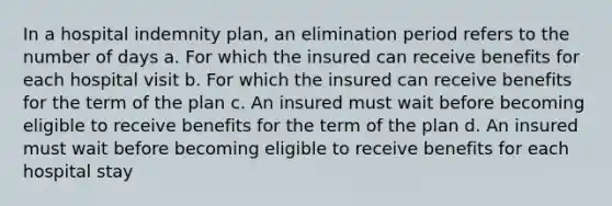 In a hospital indemnity plan, an elimination period refers to the number of days a. For which the insured can receive benefits for each hospital visit b. For which the insured can receive benefits for the term of the plan c. An insured must wait before becoming eligible to receive benefits for the term of the plan d. An insured must wait before becoming eligible to receive benefits for each hospital stay