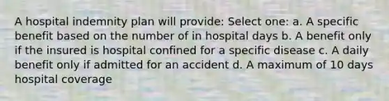 A hospital indemnity plan will provide: Select one: a. A specific benefit based on the number of in hospital days b. A benefit only if the insured is hospital confined for a specific disease c. A daily benefit only if admitted for an accident d. A maximum of 10 days hospital coverage