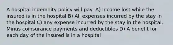 A hospital indemnity policy will pay: A) income lost while the insured is in the hospital B) All expenses incurred by the stay in the hospital C) any expense incurred by the stay in the hospital, Minus coinsurance payments and deductibles D) A benefit for each day of the insured is in a hospital