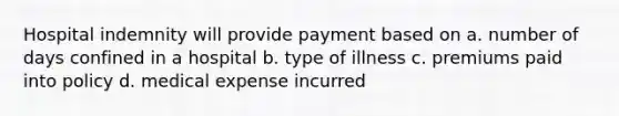 Hospital indemnity will provide payment based on a. number of days confined in a hospital b. type of illness c. premiums paid into policy d. medical expense incurred