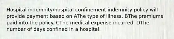 Hospital indemnity/hospital confinement indemnity policy will provide payment based on AThe type of illness. BThe premiums paid into the policy. CThe medical expense incurred. DThe number of days confined in a hospital.