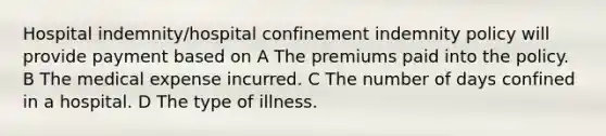 Hospital indemnity/hospital confinement indemnity policy will provide payment based on A The premiums paid into the policy. B The medical expense incurred. C The number of days confined in a hospital. D The type of illness.