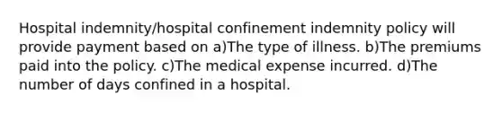 Hospital indemnity/hospital confinement indemnity policy will provide payment based on a)The type of illness. b)The premiums paid into the policy. c)The medical expense incurred. d)The number of days confined in a hospital.