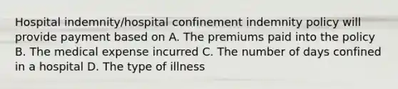 Hospital indemnity/hospital confinement indemnity policy will provide payment based on A. The premiums paid into the policy B. The medical expense incurred C. The number of days confined in a hospital D. The type of illness