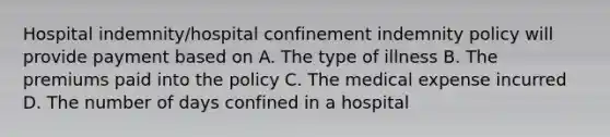 Hospital indemnity/hospital confinement indemnity policy will provide payment based on A. The type of illness B. The premiums paid into the policy C. The medical expense incurred D. The number of days confined in a hospital