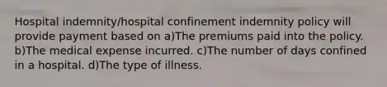 Hospital indemnity/hospital confinement indemnity policy will provide payment based on a)The premiums paid into the policy. b)The medical expense incurred. c)The number of days confined in a hospital. d)The type of illness.