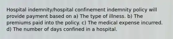 Hospital indemnity/hospital confinement indemnity policy will provide payment based on a) The type of illness. b) The premiums paid into the policy. c) The medical expense incurred. d) The number of days confined in a hospital.