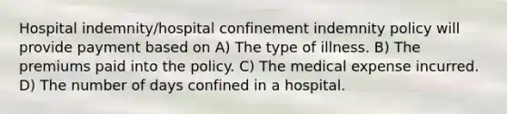 Hospital indemnity/hospital confinement indemnity policy will provide payment based on A) The type of illness. B) The premiums paid into the policy. C) The medical expense incurred. D) The number of days confined in a hospital.