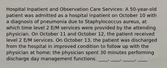 Hospital Inpatient and Observation Care Services: A 50-year-old patient was admitted as a hospital inpatient on October 10 with a diagnosis of pneumonia due to Staphylococcus aureus, at which time level 2 E/M services were provided by the attending physician. On October 11 and October 12, the patient received level 2 E/M services. On October 13, the patient was discharged from the hospital in improved condition to follow up with the physician at home; the physician spent 30 minutes performing discharge day management functions. ____, ____, _____, ____