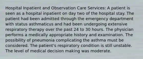 Hospital Inpatient and Observation Care Services: A patient is seen as a hospital inpatient on day two of the hospital stay. The patient had been admitted through the emergency department with status asthmaticus and had been undergoing extensive respiratory therapy over the past 24 to 30 hours. The physician performs a medically appropriate history and examination. The possibility of pneumonia complicating the asthma must be considered. The patient's respiratory condition is still unstable. The level of medical decision making was moderate.