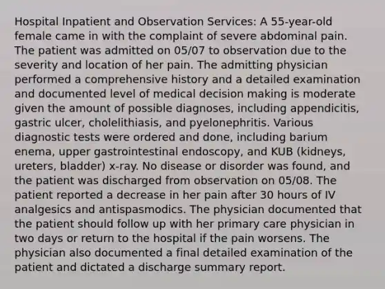 Hospital Inpatient and Observation Services: A 55-year-old female came in with the complaint of severe abdominal pain. The patient was admitted on 05/07 to observation due to the severity and location of her pain. The admitting physician performed a comprehensive history and a detailed examination and documented level of medical decision making is moderate given the amount of possible diagnoses, including appendicitis, gastric ulcer, cholelithiasis, and pyelonephritis. Various diagnostic tests were ordered and done, including barium enema, upper gastrointestinal endoscopy, and KUB (kidneys, ureters, bladder) x-ray. No disease or disorder was found, and the patient was discharged from observation on 05/08. The patient reported a decrease in her pain after 30 hours of IV analgesics and antispasmodics. The physician documented that the patient should follow up with her primary care physician in two days or return to the hospital if the pain worsens. The physician also documented a final detailed examination of the patient and dictated a discharge summary report.