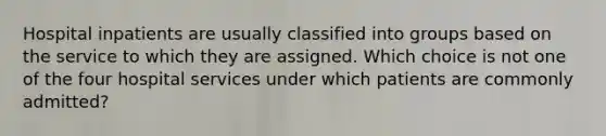 Hospital inpatients are usually classified into groups based on the service to which they are assigned. Which choice is not one of the four hospital services under which patients are commonly admitted?