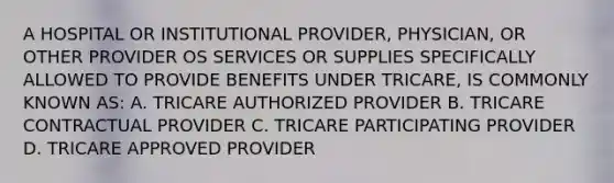 A HOSPITAL OR INSTITUTIONAL PROVIDER, PHYSICIAN, OR OTHER PROVIDER OS SERVICES OR SUPPLIES SPECIFICALLY ALLOWED TO PROVIDE BENEFITS UNDER TRICARE, IS COMMONLY KNOWN AS: A. TRICARE AUTHORIZED PROVIDER B. TRICARE CONTRACTUAL PROVIDER C. TRICARE PARTICIPATING PROVIDER D. TRICARE APPROVED PROVIDER