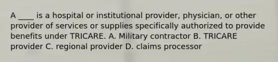 A ____ is a hospital or institutional provider, physician, or other provider of services or supplies specifically authorized to provide benefits under TRICARE. A. Military contractor B. TRICARE provider C. regional provider D. claims processor