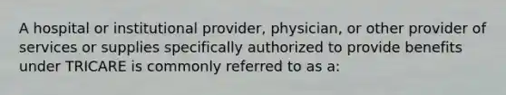 A hospital or institutional provider, physician, or other provider of services or supplies specifically authorized to provide benefits under TRICARE is commonly referred to as a: