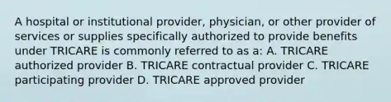 A hospital or institutional provider, physician, or other provider of services or supplies specifically authorized to provide benefits under TRICARE is commonly referred to as a: A. TRICARE authorized provider B. TRICARE contractual provider C. TRICARE participating provider D. TRICARE approved provider