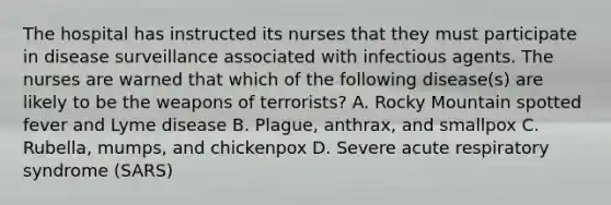 The hospital has instructed its nurses that they must participate in disease surveillance associated with infectious agents. The nurses are warned that which of the following disease(s) are likely to be the weapons of terrorists? A. Rocky Mountain spotted fever and Lyme disease B. Plague, anthrax, and smallpox C. Rubella, mumps, and chickenpox D. Severe acute respiratory syndrome (SARS)