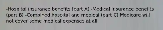 -Hospital insurance benefits (part A) -Medical insurance benefits (part B) -Combined hospital and medical (part C) Medicare will not cover some medical expenses at all.