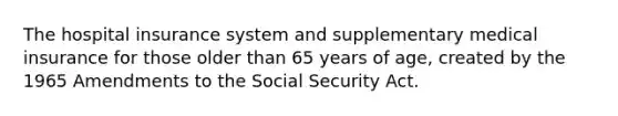 The hospital insurance system and supplementary medical insurance for those older than 65 years of age, created by the 1965 Amendments to the Social Security Act.