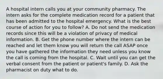 A hospital intern calls you at your community pharmacy. The intern asks for the complete medication record for a patient that has been admitted to the hospital emergency. What is the best course of action for you to follow? A. Do not send the medication records since this will be a violation of privacy of medical information. B. Get the phone number where the intern can be reached and let them know you will return the call ASAP once you have gathered the information they need unless you know the call is coming from the hospital. C. Wait until you can get the verbal consent from the patient or patient's family. D. Ask the pharmacist on duty what to do.