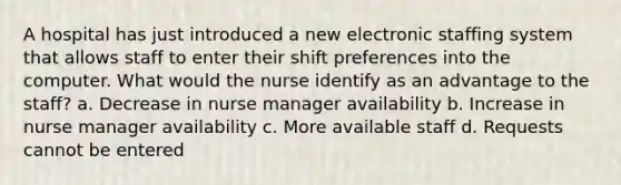 A hospital has just introduced a new electronic staffing system that allows staff to enter their shift preferences into the computer. What would the nurse identify as an advantage to the staff? a. Decrease in nurse manager availability b. Increase in nurse manager availability c. More available staff d. Requests cannot be entered