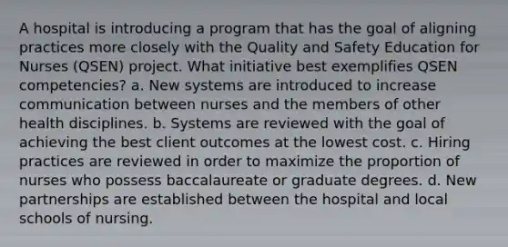 A hospital is introducing a program that has the goal of aligning practices more closely with the Quality and Safety Education for Nurses (QSEN) project. What initiative best exemplifies QSEN competencies? a. New systems are introduced to increase communication between nurses and the members of other health disciplines. b. Systems are reviewed with the goal of achieving the best client outcomes at the lowest cost. c. Hiring practices are reviewed in order to maximize the proportion of nurses who possess baccalaureate or graduate degrees. d. New partnerships are established between the hospital and local schools of nursing.