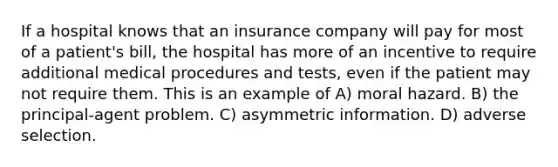 If a hospital knows that an insurance company will pay for most of a patient's bill, the hospital has more of an incentive to require additional medical procedures and tests, even if the patient may not require them. This is an example of A) moral hazard. B) the principal-agent problem. C) asymmetric information. D) adverse selection.