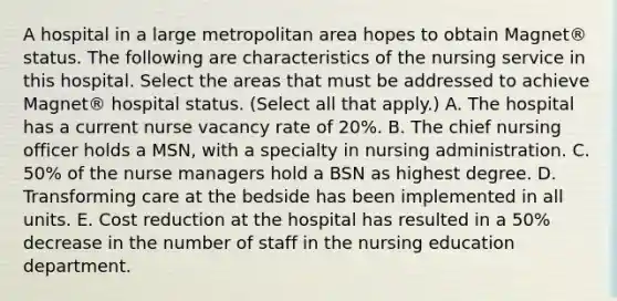 A hospital in a large metropolitan area hopes to obtain Magnet® status. The following are characteristics of the nursing service in this hospital. Select the areas that must be addressed to achieve Magnet® hospital status. (Select all that apply.) A. The hospital has a current nurse vacancy rate of 20%. B. The chief nursing officer holds a MSN, with a specialty in nursing administration. C. 50% of the nurse managers hold a BSN as highest degree. D. Transforming care at the bedside has been implemented in all units. E. Cost reduction at the hospital has resulted in a 50% decrease in the number of staff in the nursing education department.