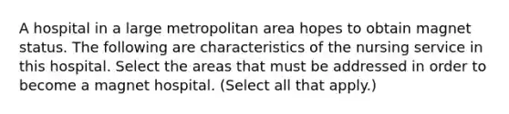 A hospital in a large metropolitan area hopes to obtain magnet status. The following are characteristics of the nursing service in this hospital. Select the areas that must be addressed in order to become a magnet hospital. (Select all that apply.)