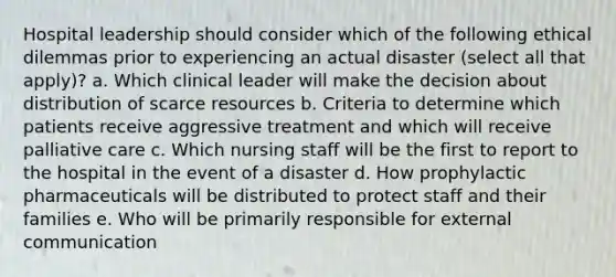 Hospital leadership should consider which of the following <a href='https://www.questionai.com/knowledge/kYH8v8Nuqe-ethical-dilemmas' class='anchor-knowledge'>ethical dilemmas</a> prior to experiencing an actual disaster (select all that apply)? a. Which clinical leader will make the decision about distribution of scarce resources b. Criteria to determine which patients receive aggressive treatment and which will receive <a href='https://www.questionai.com/knowledge/kOWa1D0C0R-palliative-care' class='anchor-knowledge'>palliative care</a> c. Which nursing staff will be the first to report to the hospital in the event of a disaster d. How prophylactic pharmaceuticals will be distributed to protect staff and their families e. Who will be primarily responsible for external communication