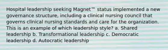 Hospital leadership seeking Magnet™ status implemented a new governance structure, including a clinical nursing council that governs clinical nursing standards and care for the organization. This is an example of which leadership style? a. Shared leadership b. Transformational leadership c. Democratic leadership d. Autocratic leadership