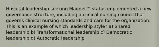 Hospital leadership seeking Magnet™ status implemented a new governance structure, including a clinical nursing council that governs clinical nursing standards and care for the organization. This is an example of which leadership style? a) Shared leadership b) Transformational leadership c) Democratic leadership d) Autocratic leadership