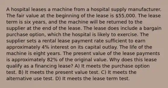 A hospital leases a machine from a hospital supply manufacturer. The fair value at the beginning of the lease is 55,000. The lease term is six years, and the machine will be returned to the supplier at the end of the lease. The lease does include a bargain purchase option, which the hospital is likely to exercise. The supplier sets a rental lease payment rate sufficient to earn approximately 4% interest on its capital outlay. The life of the machine is eight years. The present value of the lease payments is approximately 82% of the original value. Why does this lease qualify as a financing lease? A) It meets the purchase option test. B) It meets the present value test. C) It meets the alternative use test. D) It meets the lease term test.