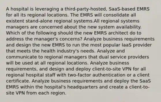 A hospital is leveraging a third-party-hosted, SaaS-based EMRS for all its regional locations. The EMRS will consolidate all existent stand-alone regional systems.All regional systems managers are concerned about the new system availability. Which of the following should the new EMRS architect do to address the manager's concerns? Analyze business requirements and design the new EMRS to run the most popular IaaS provider that meets the health industry's needs. Analyze and communicate to regional managers that dual service providers will be used at all regional locations. Analyze business requirements, and design and deploy client-to-site VPN for all regional hospital staff with two-factor authentication or a client certificate. Analyze business requirements and deploy the SaaS EMRS within the hospital's headquarters and create a client-to-site VPN from each region.