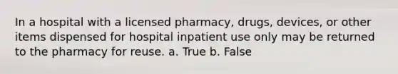 In a hospital with a licensed pharmacy, drugs, devices, or other items dispensed for hospital inpatient use only may be returned to the pharmacy for reuse. a. True b. False