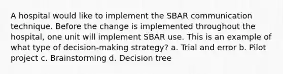 A hospital would like to implement the SBAR communication technique. Before the change is implemented throughout the hospital, one unit will implement SBAR use. This is an example of what type of decision-making strategy? a. Trial and error b. Pilot project c. Brainstorming d. Decision tree